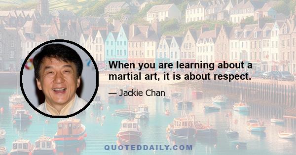 When you are learning about a martial art, it is about respect.