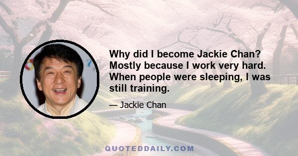 Why did I become Jackie Chan? Mostly because I work very hard. When people were sleeping, I was still training.