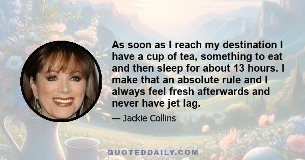 As soon as I reach my destination I have a cup of tea, something to eat and then sleep for about 13 hours. I make that an absolute rule and I always feel fresh afterwards and never have jet lag.