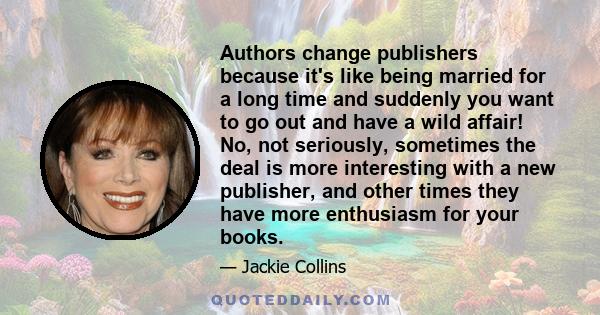 Authors change publishers because it's like being married for a long time and suddenly you want to go out and have a wild affair! No, not seriously, sometimes the deal is more interesting with a new publisher, and other 