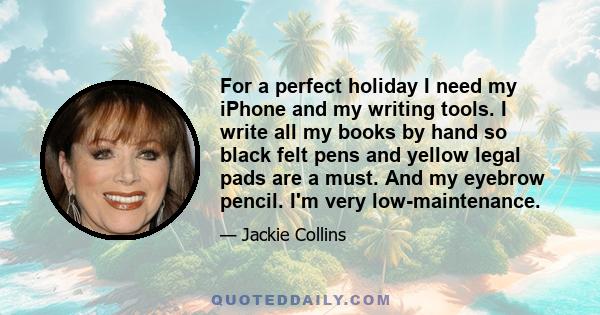 For a perfect holiday I need my iPhone and my writing tools. I write all my books by hand so black felt pens and yellow legal pads are a must. And my eyebrow pencil. I'm very low-maintenance.