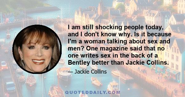 I am still shocking people today, and I don't know why. Is it because I'm a woman talking about sex and men? One magazine said that no one writes sex in the back of a Bentley better than Jackie Collins.