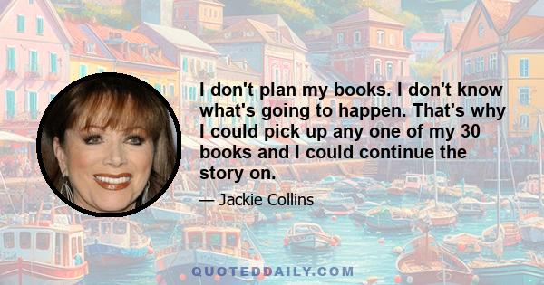 I don't plan my books. I don't know what's going to happen. That's why I could pick up any one of my 30 books and I could continue the story on.