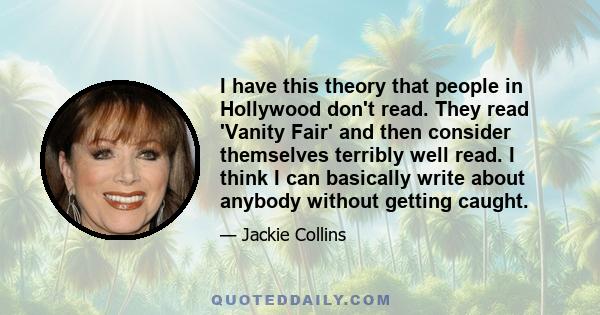 I have this theory that people in Hollywood don't read. They read 'Vanity Fair' and then consider themselves terribly well read. I think I can basically write about anybody without getting caught.