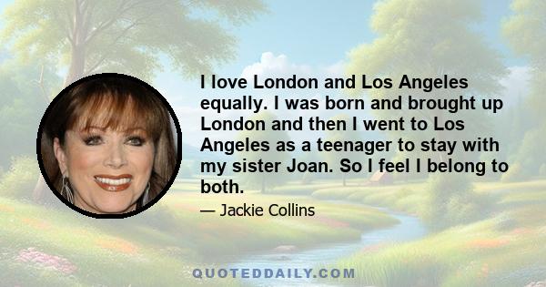 I love London and Los Angeles equally. I was born and brought up London and then I went to Los Angeles as a teenager to stay with my sister Joan. So I feel I belong to both.