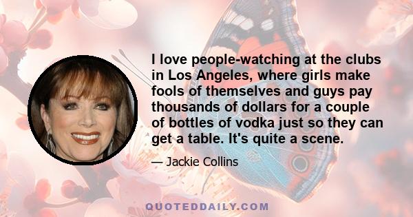 I love people-watching at the clubs in Los Angeles, where girls make fools of themselves and guys pay thousands of dollars for a couple of bottles of vodka just so they can get a table. It's quite a scene.