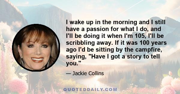 I wake up in the morning and I still have a passion for what I do, and I'll be doing it when I'm 105, I'll be scribbling away. If it was 100 years ago I'd be sitting by the campfire, saying, Have I got a story to tell