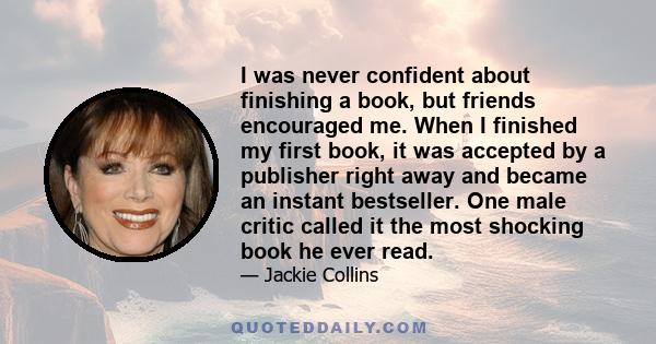 I was never confident about finishing a book, but friends encouraged me. When I finished my first book, it was accepted by a publisher right away and became an instant bestseller. One male critic called it the most