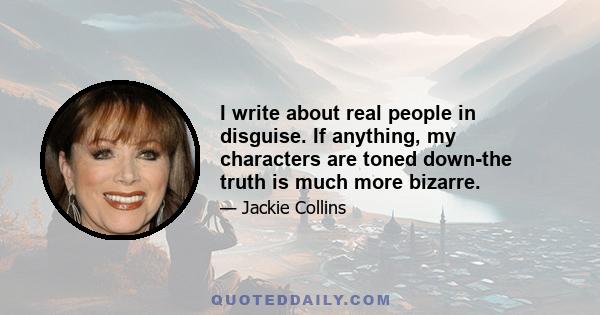 I write about real people in disguise. If anything, my characters are toned down-the truth is much more bizarre.