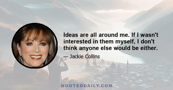 Ideas are all around me. If I wasn't interested in them myself, I don't think anyone else would be either.