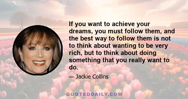 If you want to achieve your dreams, you must follow them, and the best way to follow them is not to think about wanting to be very rich, but to think about doing something that you really want to do.