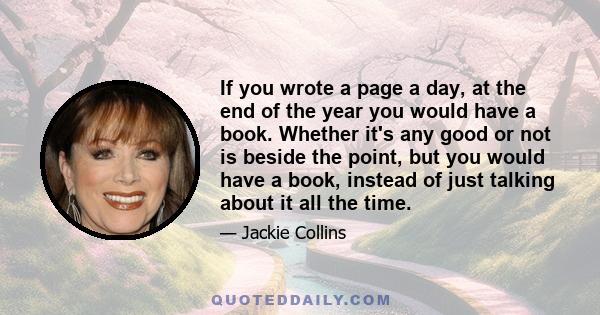 If you wrote a page a day, at the end of the year you would have a book. Whether it's any good or not is beside the point, but you would have a book, instead of just talking about it all the time.