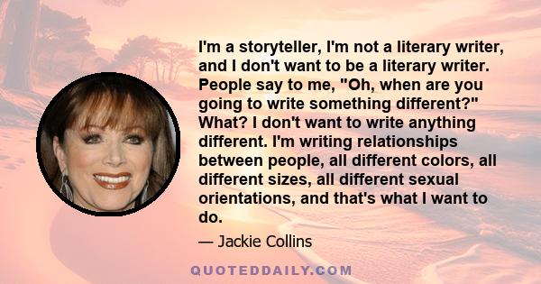 I'm a storyteller, I'm not a literary writer, and I don't want to be a literary writer. People say to me, Oh, when are you going to write something different? What? I don't want to write anything different. I'm writing