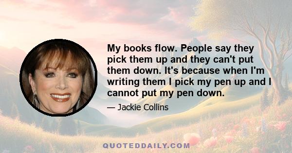 My books flow. People say they pick them up and they can't put them down. It's because when I'm writing them I pick my pen up and I cannot put my pen down.