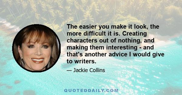 The easier you make it look, the more difficult it is. Creating characters out of nothing, and making them interesting - and that's another advice I would give to writers.