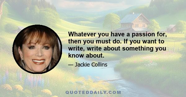 Whatever you have a passion for, then you must do. If you want to write, write about something you know about.