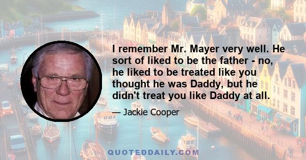 I remember Mr. Mayer very well. He sort of liked to be the father - no, he liked to be treated like you thought he was Daddy, but he didn't treat you like Daddy at all.