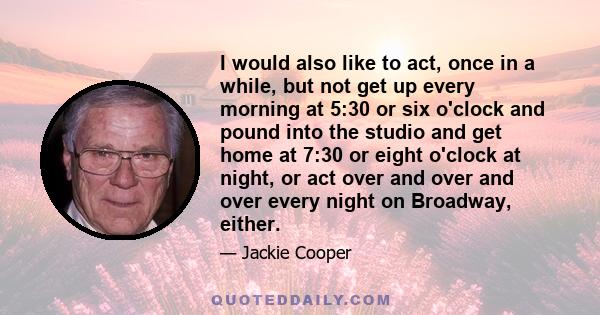 I would also like to act, once in a while, but not get up every morning at 5:30 or six o'clock and pound into the studio and get home at 7:30 or eight o'clock at night, or act over and over and over every night on