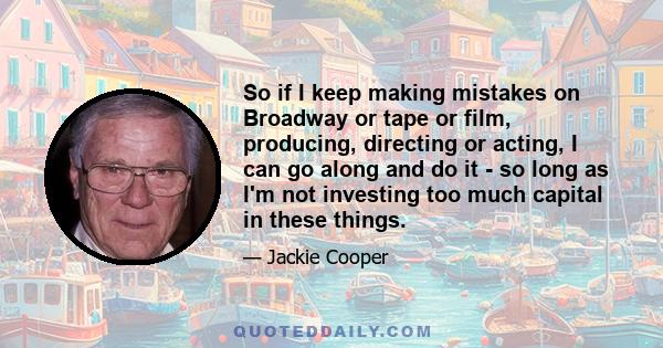 So if I keep making mistakes on Broadway or tape or film, producing, directing or acting, I can go along and do it - so long as I'm not investing too much capital in these things.