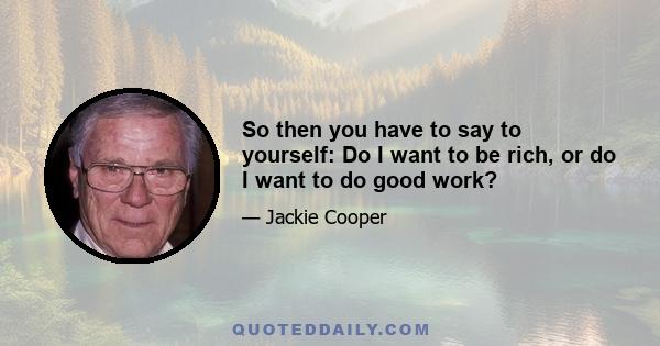 So then you have to say to yourself: Do I want to be rich, or do I want to do good work?