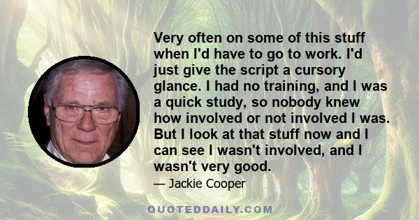 Very often on some of this stuff when I'd have to go to work. I'd just give the script a cursory glance. I had no training, and I was a quick study, so nobody knew how involved or not involved I was. But I look at that