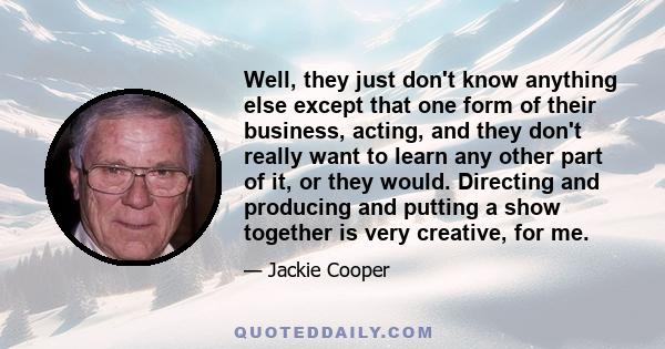 Well, they just don't know anything else except that one form of their business, acting, and they don't really want to learn any other part of it, or they would. Directing and producing and putting a show together is