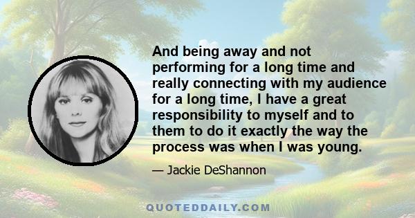 And being away and not performing for a long time and really connecting with my audience for a long time, I have a great responsibility to myself and to them to do it exactly the way the process was when I was young.