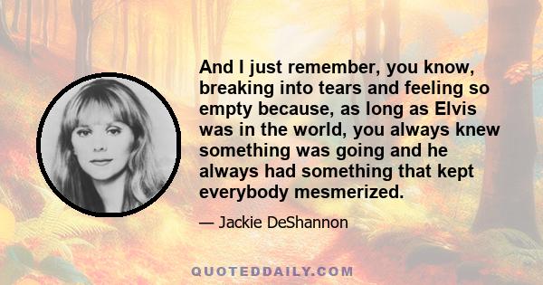 And I just remember, you know, breaking into tears and feeling so empty because, as long as Elvis was in the world, you always knew something was going and he always had something that kept everybody mesmerized.