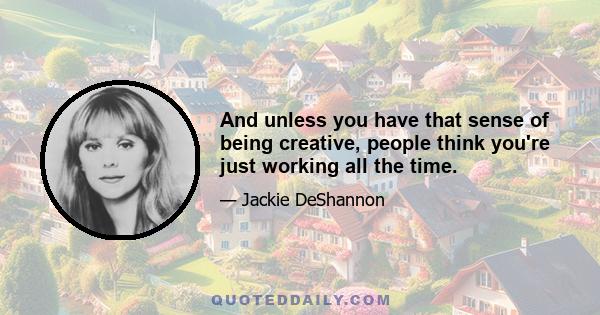 And unless you have that sense of being creative, people think you're just working all the time.