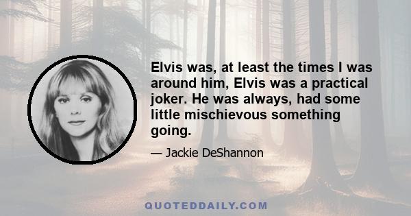 Elvis was, at least the times I was around him, Elvis was a practical joker. He was always, had some little mischievous something going.