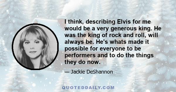 I think, describing Elvis for me would be a very generous king. He was the king of rock and roll, will always be. He's whats made it possible for everyone to be performers and to do the things they do now.