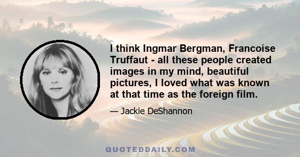 I think Ingmar Bergman, Francoise Truffaut - all these people created images in my mind, beautiful pictures, I loved what was known at that time as the foreign film.