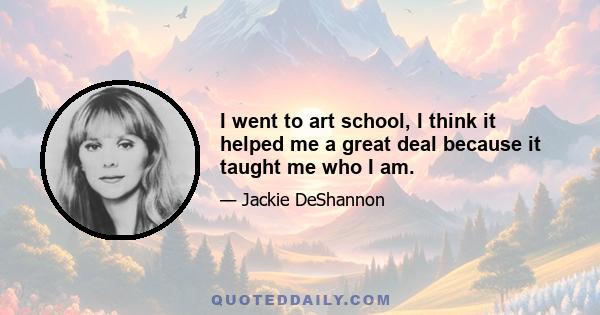 I went to art school, I think it helped me a great deal because it taught me who I am.