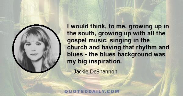 I would think, to me, growing up in the south, growing up with all the gospel music, singing in the church and having that rhythm and blues - the blues background was my big inspiration.