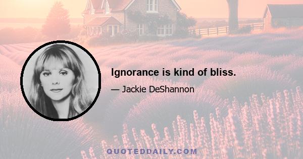 Ignorance is kind of bliss.