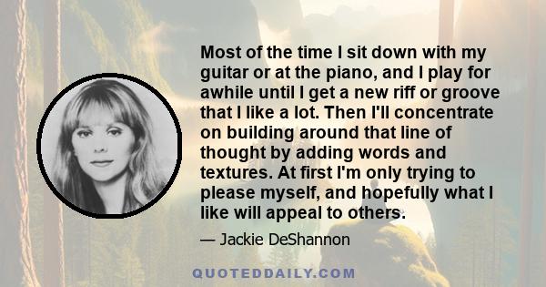 Most of the time I sit down with my guitar or at the piano, and I play for awhile until I get a new riff or groove that I like a lot. Then I'll concentrate on building around that line of thought by adding words and