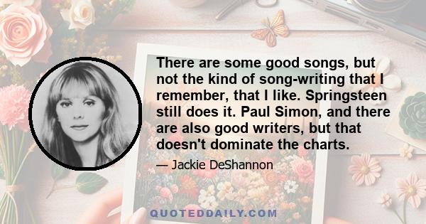 There are some good songs, but not the kind of song-writing that I remember, that I like. Springsteen still does it. Paul Simon, and there are also good writers, but that doesn't dominate the charts.