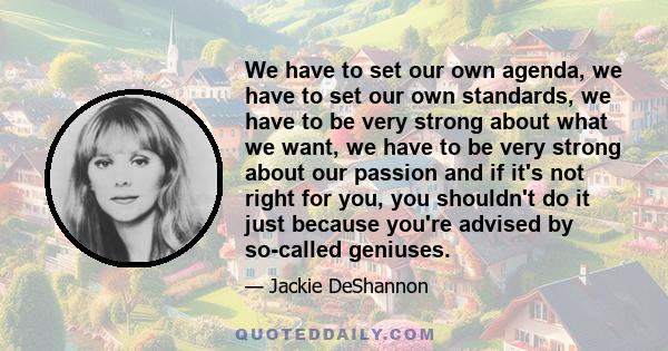 We have to set our own agenda, we have to set our own standards, we have to be very strong about what we want, we have to be very strong about our passion and if it's not right for you, you shouldn't do it just because