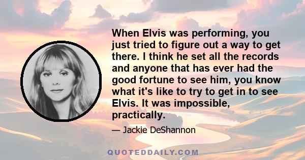 When Elvis was performing, you just tried to figure out a way to get there. I think he set all the records and anyone that has ever had the good fortune to see him, you know what it's like to try to get in to see Elvis. 