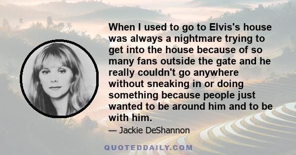 When I used to go to Elvis's house was always a nightmare trying to get into the house because of so many fans outside the gate and he really couldn't go anywhere without sneaking in or doing something because people