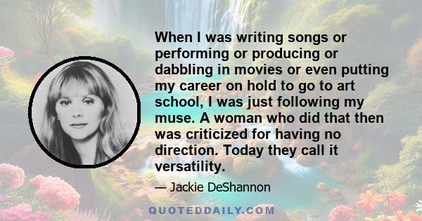 When I was writing songs or performing or producing or dabbling in movies or even putting my career on hold to go to art school, I was just following my muse. A woman who did that then was criticized for having no