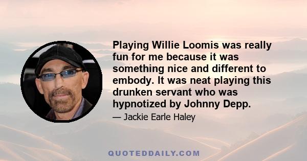 Playing Willie Loomis was really fun for me because it was something nice and different to embody. It was neat playing this drunken servant who was hypnotized by Johnny Depp.