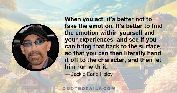 When you act, it's better not to fake the emotion. It's better to find the emotion within yourself and your experiences, and see if you can bring that back to the surface, so that you can then literally hand it off to