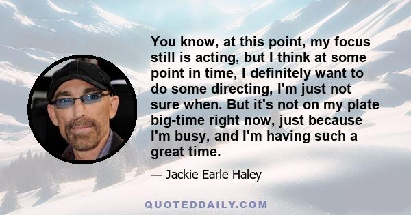 You know, at this point, my focus still is acting, but I think at some point in time, I definitely want to do some directing, I'm just not sure when. But it's not on my plate big-time right now, just because I'm busy,