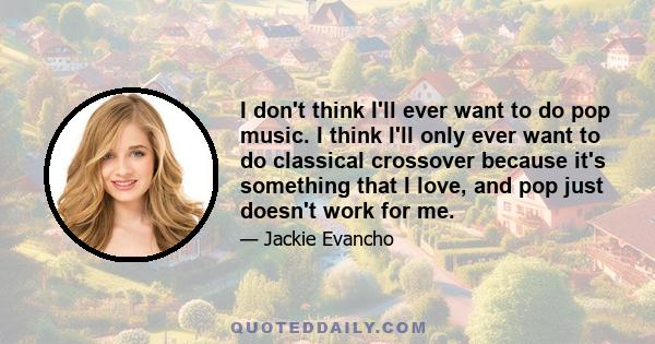 I don't think I'll ever want to do pop music. I think I'll only ever want to do classical crossover because it's something that I love, and pop just doesn't work for me.