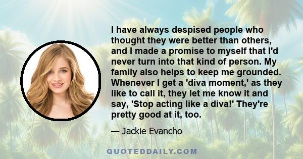 I have always despised people who thought they were better than others, and I made a promise to myself that I'd never turn into that kind of person. My family also helps to keep me grounded. Whenever I get a 'diva