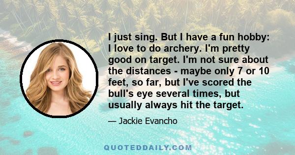 I just sing. But I have a fun hobby: I love to do archery. I'm pretty good on target. I'm not sure about the distances - maybe only 7 or 10 feet, so far, but I've scored the bull's eye several times, but usually always