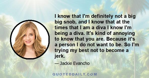 I know that I'm definitely not a big big snob, and I know that at the times that I am a diva I know I'm being a diva. It's kind of annoying to know that you are. Because it's a person I do not want to be. So I'm trying