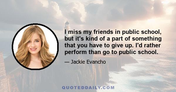 I miss my friends in public school, but it's kind of a part of something that you have to give up. I'd rather perform than go to public school.