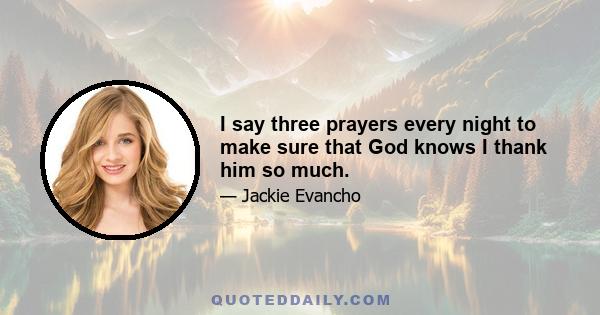 I say three prayers every night to make sure that God knows I thank him so much.